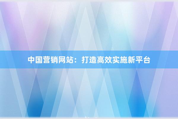 中国营销网站：打造高效实施新平台