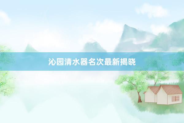 沁园清水器名次最新揭晓