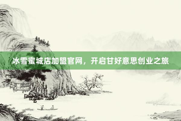 冰雪蜜城店加盟官网，开启甘好意思创业之旅