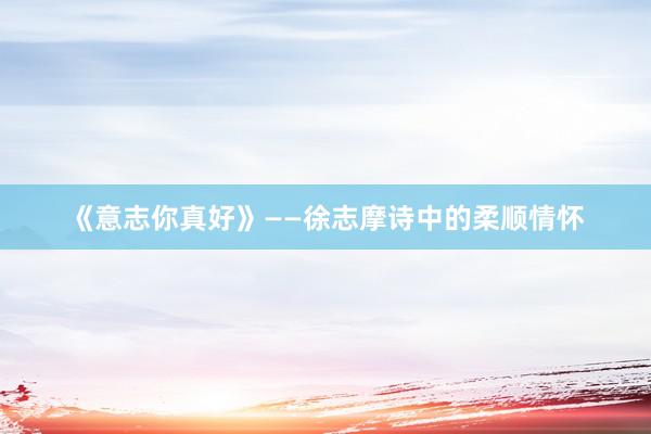 《意志你真好》——徐志摩诗中的柔顺情怀