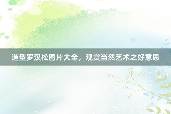 造型罗汉松图片大全，观赏当然艺术之好意思