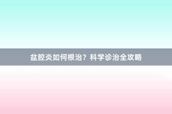 盆腔炎如何根治?科学诊治全攻略